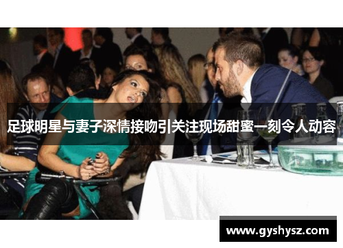 足球明星与妻子深情接吻引关注现场甜蜜一刻令人动容