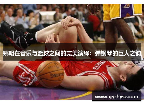 姚明在音乐与篮球之间的完美演绎：弹钢琴的巨人之韵