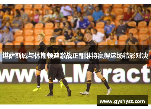 堪萨斯城与休斯顿迪激战正酣谁将赢得这场精彩对决